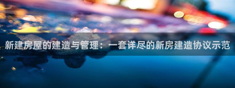 富联娱乐平台客服电话：新建房屋的建造与管理：一套详尽的新房建造协议示范