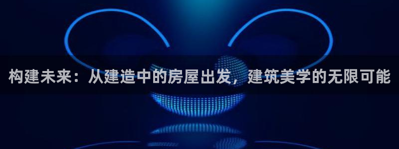 富联娱乐下载免费版app：构建未来：从建造中的房屋出发，建筑美学的无限可能