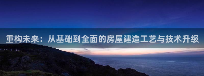富联娱乐电究7276O：重构未来：从基础到全面的房屋建造工艺与技术升级