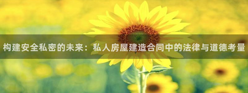 富联娱乐注册量判官333OO：构建安全私密的未来：私人房屋建造合同中的法律与道德考量