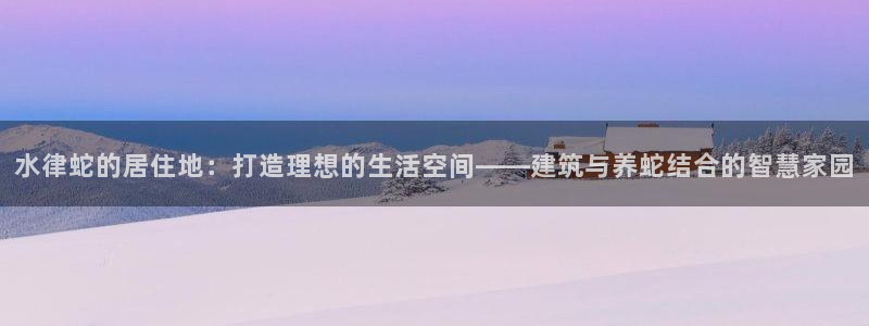 富联娱乐几67OO6：水律蛇的居住地：打造理想的生活空间——建筑与养蛇结合的智慧家园