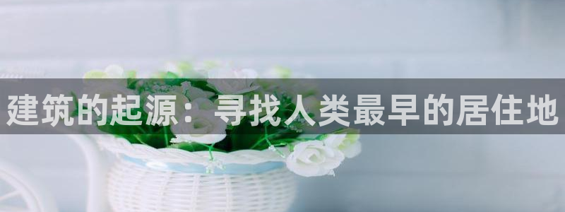 富联娱乐官网下载安卓版：建筑的起源：寻找人类最早的居住地